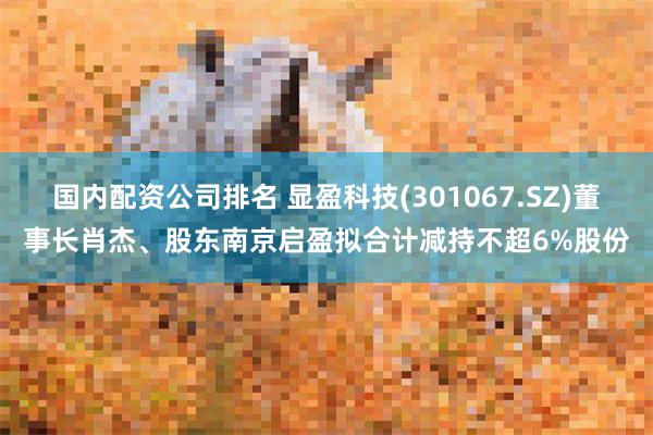 国内配资公司排名 显盈科技(301067.SZ)董事长肖杰、股东南京启盈拟合计减持不超6%股份