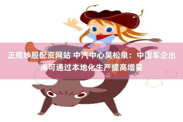 正规炒股配资网站 中汽中心吴松泉：中国车企出海可通过本地化生产提高增量
