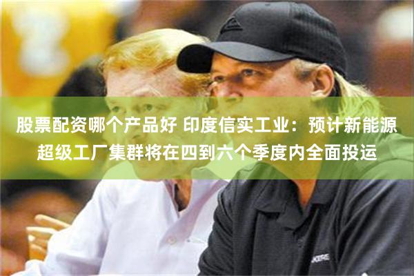 股票配资哪个产品好 印度信实工业：预计新能源超级工厂集群将在四到六个季度内全面投运
