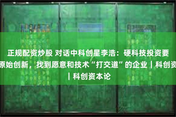 正规配资炒股 对话中科创星李浩：硬科技投资要挖掘原始创新，找到愿意和技术“打交道”的企业｜科创资本论
