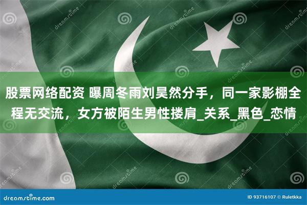 股票网络配资 曝周冬雨刘昊然分手，同一家影棚全程无交流，女方被陌生男性搂肩_关系_黑色_恋情