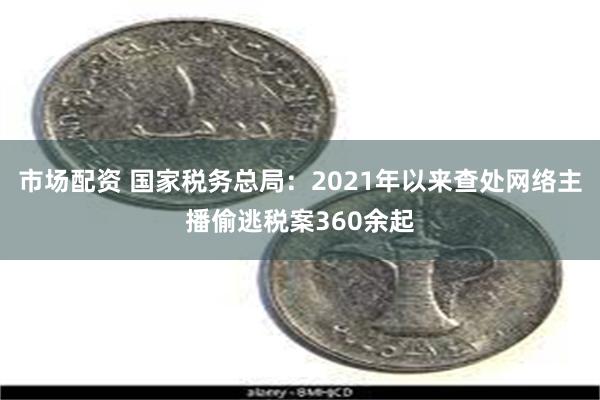 市场配资 国家税务总局：2021年以来查处网络主播偷逃税案360余起