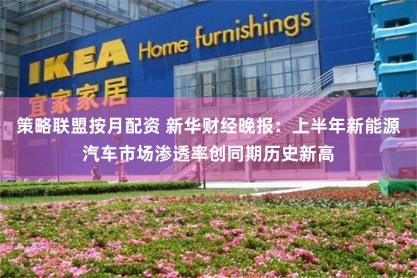 策略联盟按月配资 新华财经晚报：上半年新能源汽车市场渗透率创同期历史新高