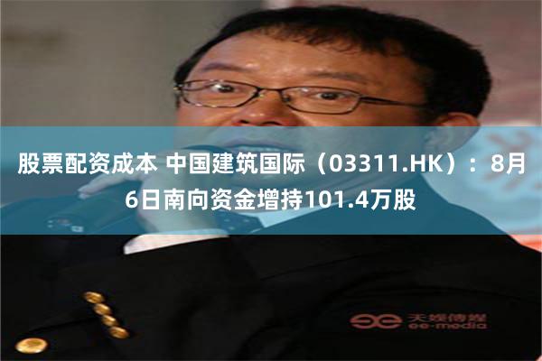 股票配资成本 中国建筑国际（03311.HK）：8月6日南向资金增持101.4万股