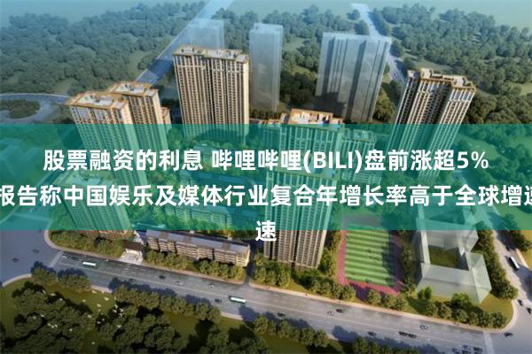 股票融资的利息 哔哩哔哩(BILI)盘前涨超5% 报告称中国娱乐及媒体行业复合年增长率高于全球增速
