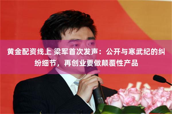 黄金配资线上 梁军首次发声：公开与寒武纪的纠纷细节，再创业要做颠覆性产品