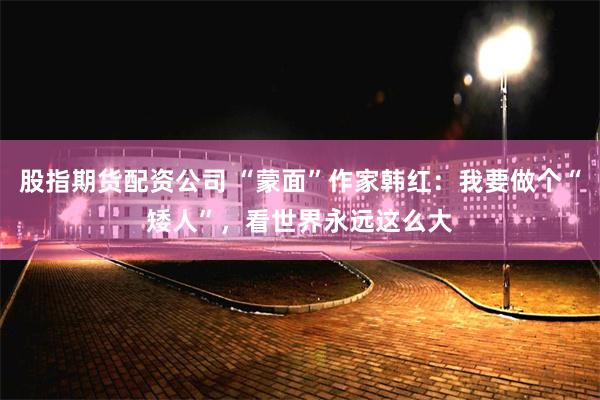 股指期货配资公司 “蒙面”作家韩红：我要做个“矮人”，看世界永远这么大