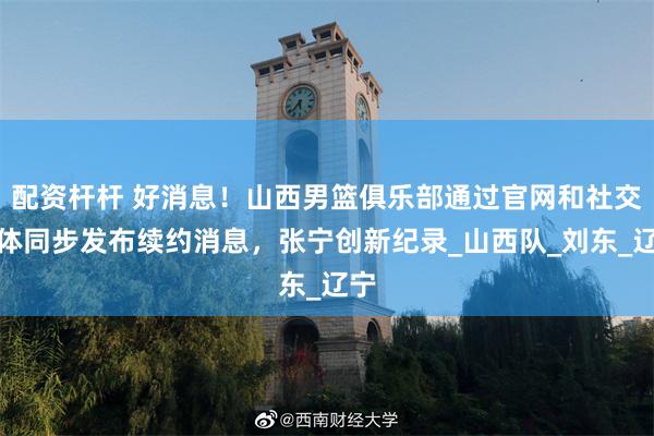 配资杆杆 好消息！山西男篮俱乐部通过官网和社交媒体同步发布续约消息，张宁创新纪录_山西队_刘东_辽宁