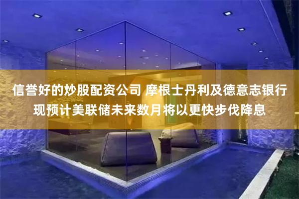 信誉好的炒股配资公司 摩根士丹利及德意志银行现预计美联储未来数月将以更快步伐降息