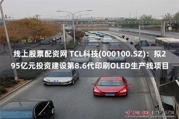 线上股票配资网 TCL科技(000100.SZ)：拟295亿元投资建设第8.6代印刷OLED生产线项目