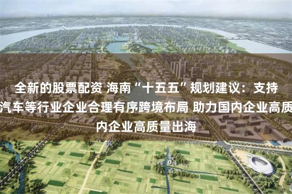 全新的股票配资 海南“十五五”规划建议：支持新能源汽车等行业企业合理有序跨境布局 助力国内企业高质量出海