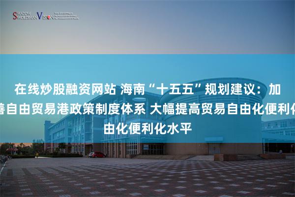 在线炒股融资网站 海南“十五五”规划建议：加快完善自由贸易港政策制度体系 大幅提高贸易自由化便利化水平