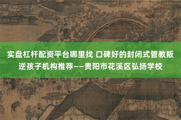 实盘杠杆配资平台哪里找 口碑好的封闭式管教叛逆孩子机构推荐——贵阳市花溪区弘扬学校