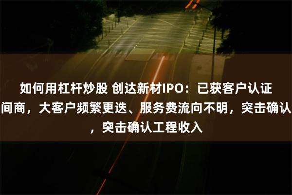 如何用杠杆炒股 创达新材IPO：已获客户认证仍依赖居间商，大客户频繁更迭、服务费流向不明，突击确认工程收入