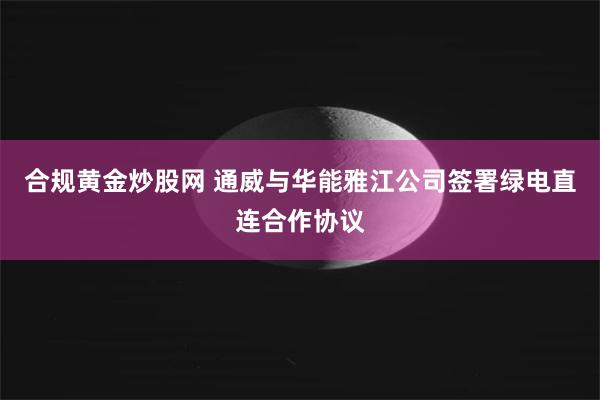 合规黄金炒股网 通威与华能雅江公司签署绿电直连合作协议
