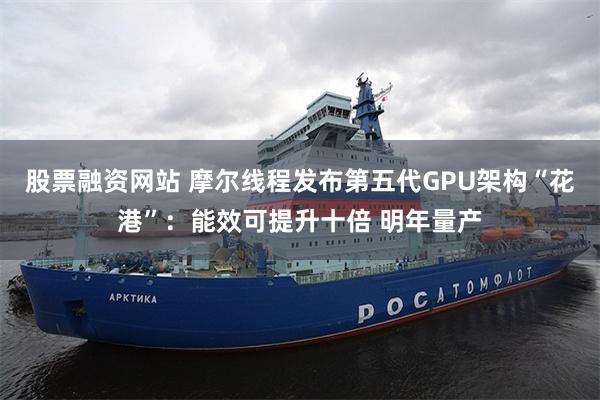 股票融资网站 摩尔线程发布第五代GPU架构“花港”:能效可提升十倍 明年量产