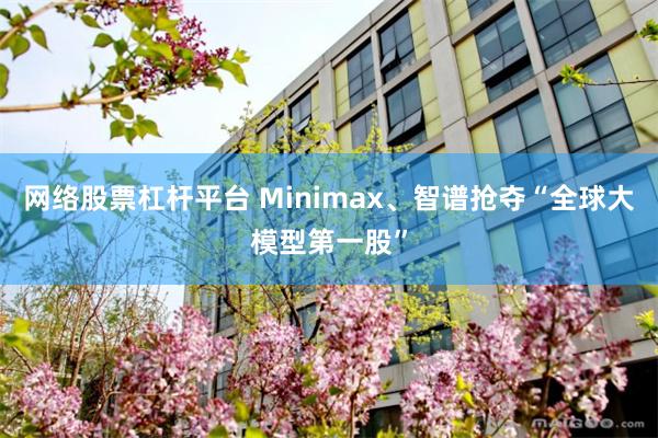 网络股票杠杆平台 Minimax、智谱抢夺“全球大模型第一股”