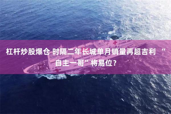 杠杆炒股爆仓 时隔二年长城单月销量再超吉利  “自主一哥”将易位？